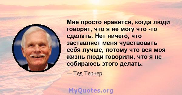 Мне просто нравится, когда люди говорят, что я не могу что -то сделать. Нет ничего, что заставляет меня чувствовать себя лучше, потому что вся моя жизнь люди говорили, что я не собираюсь этого делать.