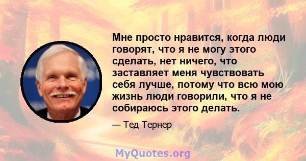 Мне просто нравится, когда люди говорят, что я не могу этого сделать, нет ничего, что заставляет меня чувствовать себя лучше, потому что всю мою жизнь люди говорили, что я не собираюсь этого делать.