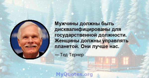 Мужчины должны быть дисквалифицированы для государственной должности. Женщины должны управлять планетой. Они лучше нас.