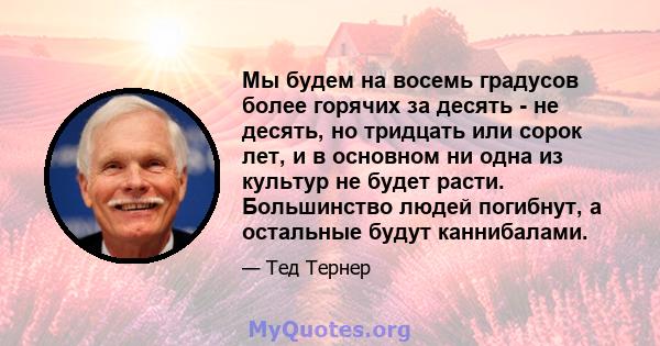 Мы будем на восемь градусов более горячих за десять - не десять, но тридцать или сорок лет, и в основном ни одна из культур не будет расти. Большинство людей погибнут, а остальные будут каннибалами.