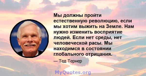 Мы должны пройти естественную революцию, если мы хотим выжить на Земле. Нам нужно изменить восприятие людей. Если нет среды, нет человеческой расы. Мы находимся в состоянии глобального отрицания.