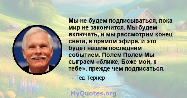 Мы не будем подписываться, пока мир не закончится. Мы будем включать, и мы рассмотрим конец света, в прямом эфире, и это будет нашим последним событием. Полем Полем Мы сыграем «ближе, Боже мой, к тебе», прежде чем