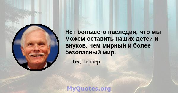 Нет большего наследия, что мы можем оставить наших детей и внуков, чем мирный и более безопасный мир.