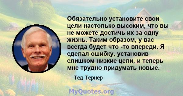 Обязательно установите свои цели настолько высоким, что вы не можете достичь их за одну жизнь. Таким образом, у вас всегда будет что -то впереди. Я сделал ошибку, установив слишком низкие цели, и теперь мне трудно