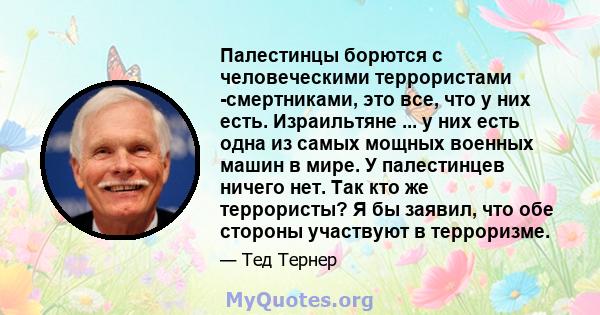 Палестинцы борются с человеческими террористами -смертниками, это все, что у них есть. Израильтяне ... у них есть одна из самых мощных военных машин в мире. У палестинцев ничего нет. Так кто же террористы? Я бы заявил,