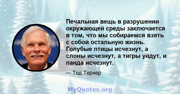 Печальная вещь в разрушении окружающей среды заключается в том, что мы собираемся взять с собой остальную жизнь. Голубые птицы исчезнут, а слоны исчезнут, а тигры уйдут, и панда исчезнут.