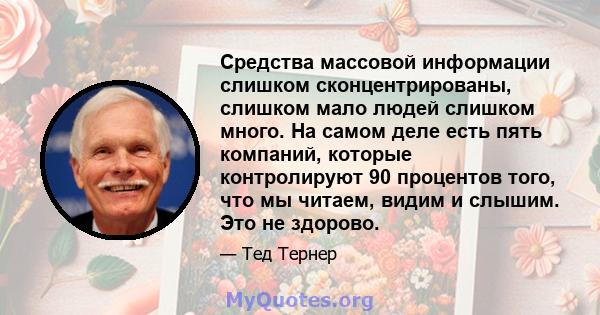 Средства массовой информации слишком сконцентрированы, слишком мало людей слишком много. На самом деле есть пять компаний, которые контролируют 90 процентов того, что мы читаем, видим и слышим. Это не здорово.