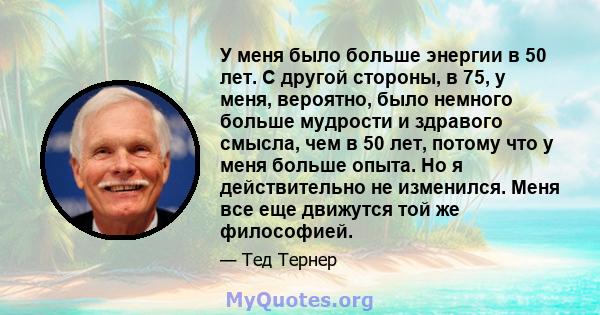 У меня было больше энергии в 50 лет. С другой стороны, в 75, у меня, вероятно, было немного больше мудрости и здравого смысла, чем в 50 лет, потому что у меня больше опыта. Но я действительно не изменился. Меня все еще