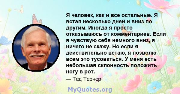 Я человек, как и все остальные. Я встал несколько дней и вниз по другим. Иногда я просто отказываюсь от комментариев. Если я чувствую себя немного вниз, я ничего не скажу. Но если я действительно встаю, я позволю всем