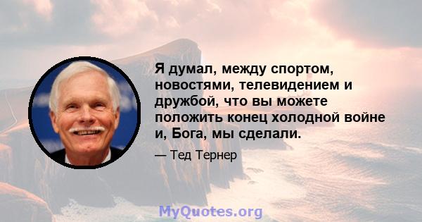 Я думал, между спортом, новостями, телевидением и дружбой, что вы можете положить конец холодной войне и, Бога, мы сделали.