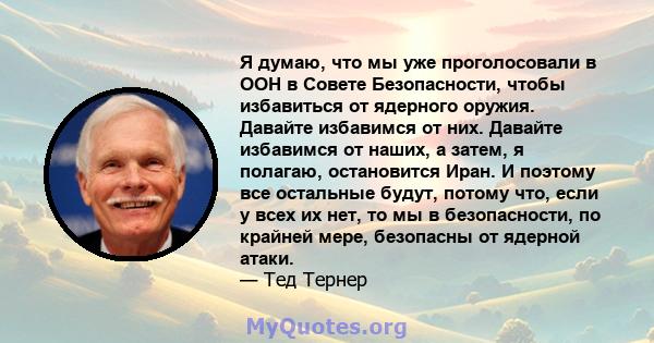 Я думаю, что мы уже проголосовали в ООН в Совете Безопасности, чтобы избавиться от ядерного оружия. Давайте избавимся от них. Давайте избавимся от наших, а затем, я полагаю, остановится Иран. И поэтому все остальные