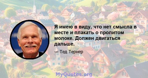 Я имею в виду, что нет смысла в месте и плакать о пролитом молоке. Должен двигаться дальше.