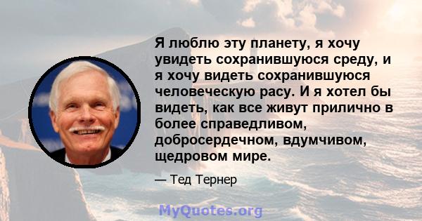 Я люблю эту планету, я хочу увидеть сохранившуюся среду, и я хочу видеть сохранившуюся человеческую расу. И я хотел бы видеть, как все живут прилично в более справедливом, добросердечном, вдумчивом, щедровом мире.