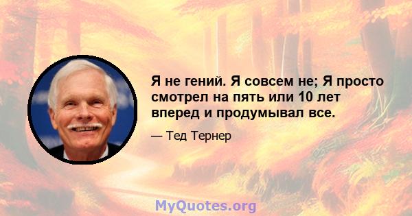 Я не гений. Я совсем не; Я просто смотрел на пять или 10 лет вперед и продумывал все.