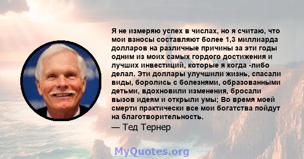 Я не измеряю успех в числах, но я считаю, что мои взносы составляют более 1,3 миллиарда долларов на различные причины за эти годы одним из моих самых гордого достижения и лучших инвестиций, которые я когда -либо делал.