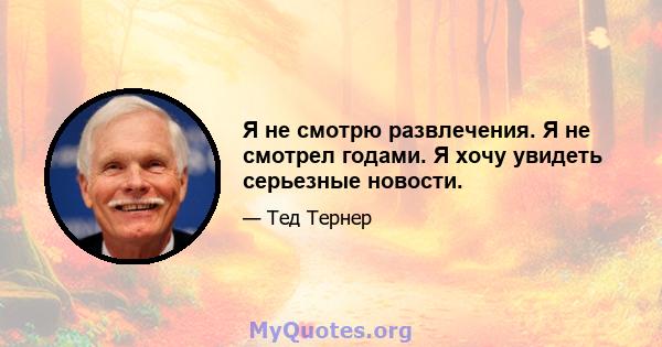 Я не смотрю развлечения. Я не смотрел годами. Я хочу увидеть серьезные новости.