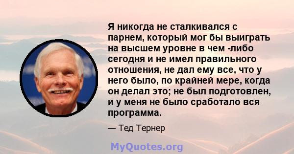 Я никогда не сталкивался с парнем, который мог бы выиграть на высшем уровне в чем -либо сегодня и не имел правильного отношения, не дал ему все, что у него было, по крайней мере, когда он делал это; не был подготовлен,