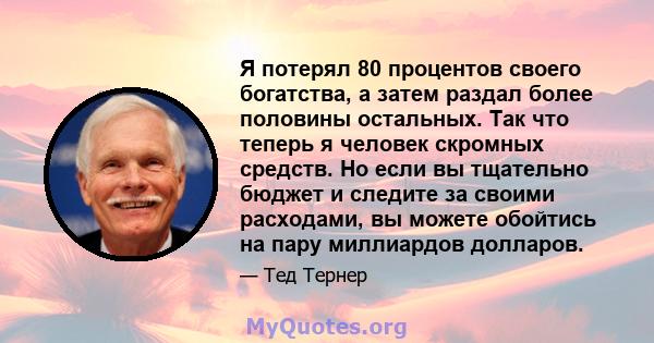 Я потерял 80 процентов своего богатства, а затем раздал более половины остальных. Так что теперь я человек скромных средств. Но если вы тщательно бюджет и следите за своими расходами, вы можете обойтись на пару