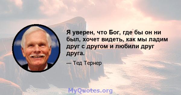 Я уверен, что Бог, где бы он ни был, хочет видеть, как мы ладим друг с другом и любили друг друга.