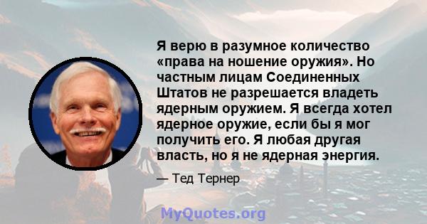 Я верю в разумное количество «права на ношение оружия». Но частным лицам Соединенных Штатов не разрешается владеть ядерным оружием. Я всегда хотел ядерное оружие, если бы я мог получить его. Я любая другая власть, но я