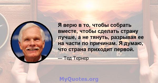 Я верю в то, чтобы собрать вместе, чтобы сделать страну лучше, а не тянуть, разрывая ее на части по причинам. Я думаю, что страна приходит первой.