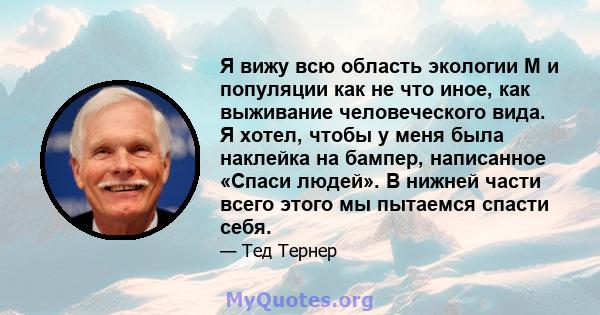 Я вижу всю область экологии M и популяции как не что иное, как выживание человеческого вида. Я хотел, чтобы у меня была наклейка на бампер, написанное «Спаси людей». В нижней части всего этого мы пытаемся спасти себя.