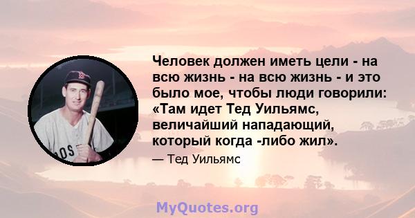 Человек должен иметь цели - на всю жизнь - на всю жизнь - и это было мое, чтобы люди говорили: «Там идет Тед Уильямс, величайший нападающий, который когда -либо жил».