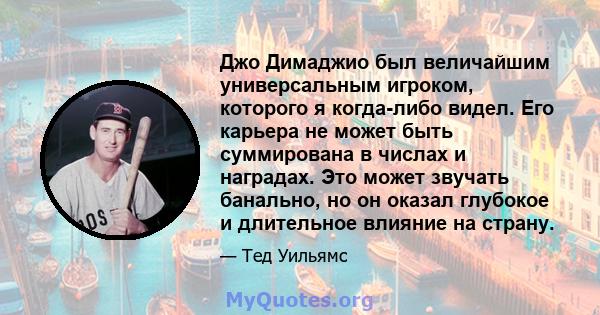 Джо Димаджио был величайшим универсальным игроком, которого я когда-либо видел. Его карьера не может быть суммирована в числах и наградах. Это может звучать банально, но он оказал глубокое и длительное влияние на страну.