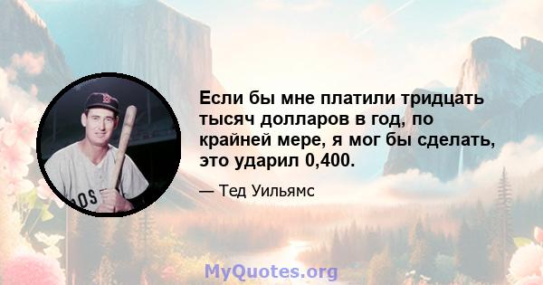 Если бы мне платили тридцать тысяч долларов в год, по крайней мере, я мог бы сделать, это ударил 0,400.