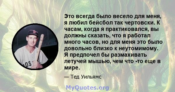 Это всегда было весело для меня, я любил бейсбол так чертовски. К часам, когда я практиковался, вы должны сказать, что я работал много часов, но для меня это было довольно близко к неутомимому. Я предпочел бы