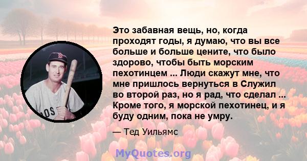 Это забавная вещь, но, когда проходят годы, я думаю, что вы все больше и больше цените, что было здорово, чтобы быть морским пехотинцем ... Люди скажут мне, что мне пришлось вернуться в Служил во второй раз, но я рад,