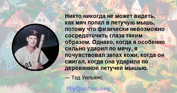 Никто никогда не может видеть, как мяч попал в летучую мышь, потому что физически невозможно сосредоточить глаза таким образом. Однако, когда я особенно сильно ударил по мячу, я почувствовал запах кожи, когда он сжигал, 