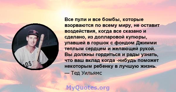 Все пули и все бомбы, которые взорваются по всему миру, не оставит воздействия, когда все сказано и сделано, из долларовой купюры, упавшей в горшок с фондом Джимми теплым сердцем и желающей рукой. Вы должны гордиться и