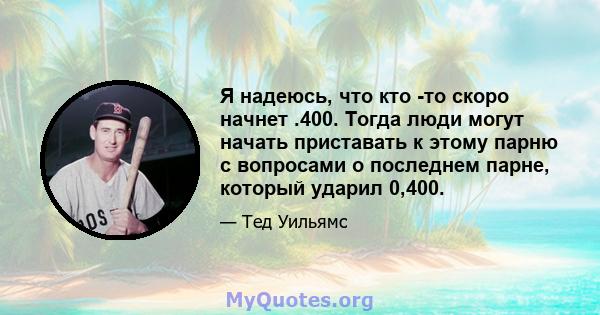 Я надеюсь, что кто -то скоро начнет .400. Тогда люди могут начать приставать к этому парню с вопросами о последнем парне, который ударил 0,400.