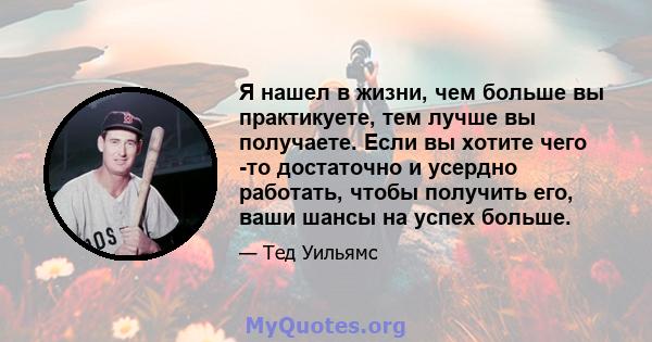 Я нашел в жизни, чем больше вы практикуете, тем лучше вы получаете. Если вы хотите чего -то достаточно и усердно работать, чтобы получить его, ваши шансы на успех больше.