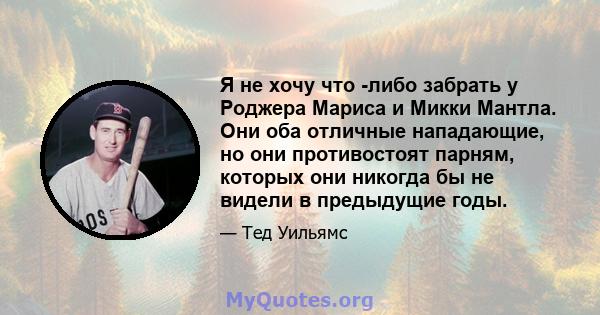 Я не хочу что -либо забрать у Роджера Мариса и Микки Мантла. Они оба отличные нападающие, но они противостоят парням, которых они никогда бы не видели в предыдущие годы.