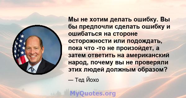 Мы не хотим делать ошибку. Вы бы предпочли сделать ошибку и ошибаться на стороне осторожности или подождать, пока что -то не произойдет, а затем ответить на американский народ, почему вы не проверяли этих людей должным