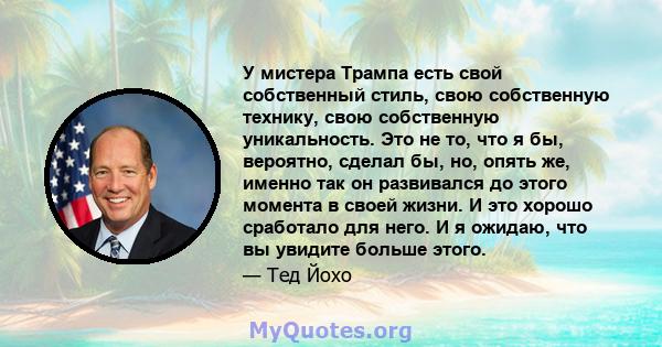 У мистера Трампа есть свой собственный стиль, свою собственную технику, свою собственную уникальность. Это не то, что я бы, вероятно, сделал бы, но, опять же, именно так он развивался до этого момента в своей жизни. И