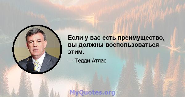 Если у вас есть преимущество, вы должны воспользоваться этим.