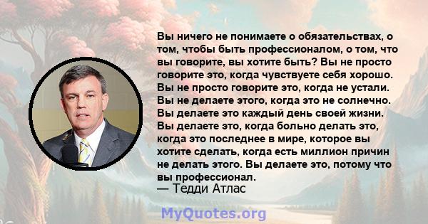 Вы ничего не понимаете о обязательствах, о том, чтобы быть профессионалом, о том, что вы говорите, вы хотите быть? Вы не просто говорите это, когда чувствуете себя хорошо. Вы не просто говорите это, когда не устали. Вы