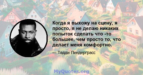 Когда я выхожу на сцену, я просто, я не делаю никаких попыток сделать что -то большее, чем просто то, что делает меня комфортно.