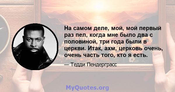 На самом деле, мой, мой первый раз пел, когда мне было два с половиной, три года были в церкви. Итак, ахм, церковь очень, очень часть того, кто я есть.