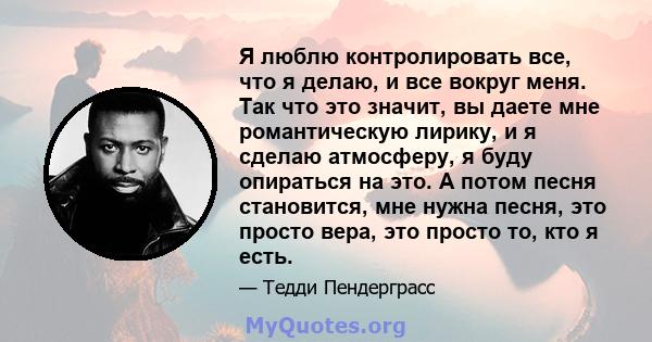 Я люблю контролировать все, что я делаю, и все вокруг меня. Так что это значит, вы даете мне романтическую лирику, и я сделаю атмосферу, я буду опираться на это. А потом песня становится, мне нужна песня, это просто