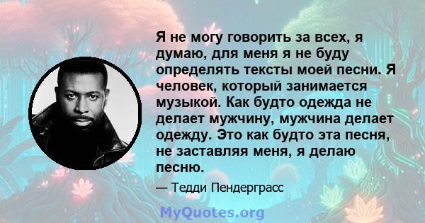 Я не могу говорить за всех, я думаю, для меня я не буду определять тексты моей песни. Я человек, который занимается музыкой. Как будто одежда не делает мужчину, мужчина делает одежду. Это как будто эта песня, не