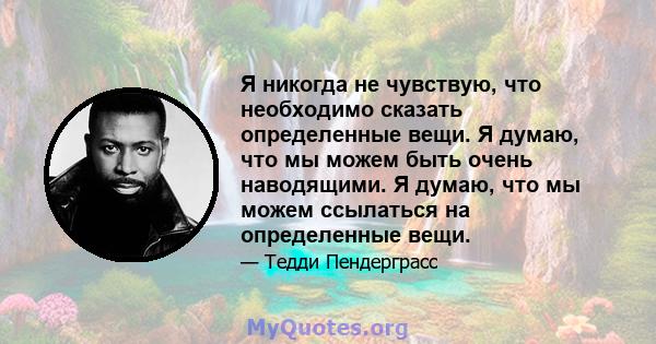 Я никогда не чувствую, что необходимо сказать определенные вещи. Я думаю, что мы можем быть очень наводящими. Я думаю, что мы можем ссылаться на определенные вещи.