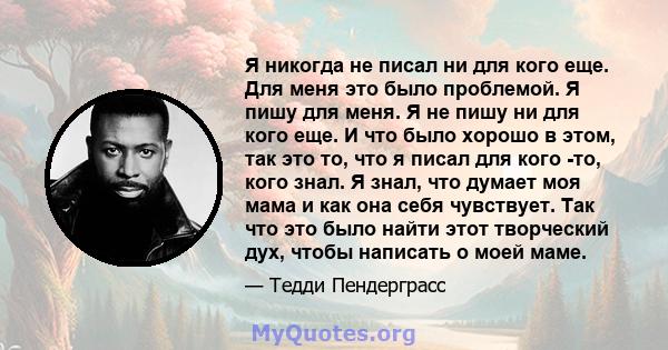 Я никогда не писал ни для кого еще. Для меня это было проблемой. Я пишу для меня. Я не пишу ни для кого еще. И что было хорошо в этом, так это то, что я писал для кого -то, кого знал. Я знал, что думает моя мама и как