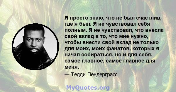 Я просто знаю, что не был счастлив, где я был. Я не чувствовал себя полным. Я не чувствовал, что внесла свой вклад в то, что мне нужно, чтобы внести свой вклад не только для моих, моих фанатов, которых я начал