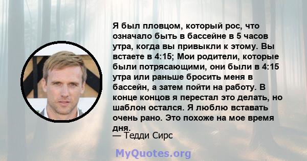 Я был пловцом, который рос, что означало быть в бассейне в 5 часов утра, когда вы привыкли к этому. Вы встаете в 4:15; Мои родители, которые были потрясающими, они были в 4:15 утра или раньше бросить меня в бассейн, а