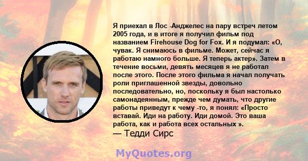 Я приехал в Лос -Анджелес на пару встреч летом 2005 года, и в итоге я получил фильм под названием Firehouse Dog for Fox. И я подумал: «О, чувак. Я снимаюсь в фильме. Может, сейчас я работаю намного больше. Я теперь