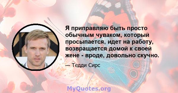 Я приправляю быть просто обычным чуваком, который просыпается, идет на работу, возвращается домой к своей жене - вроде, довольно скучно.